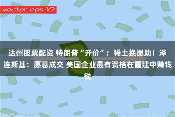 达州股票配资 特朗普“开价”：稀土换援助！泽连斯基：愿意成交 美国企业最有资格在重建中赚钱