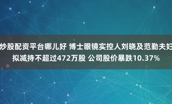 炒股配资平台哪儿好 博士眼镜实控人刘晓及范勤夫妇拟减持不超过472万股 公司股价暴跌10.37%