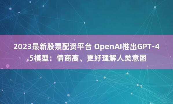 2023最新股票配资平台 OpenAI推出GPT-4.5模型：情商高、更好理解人类意图
