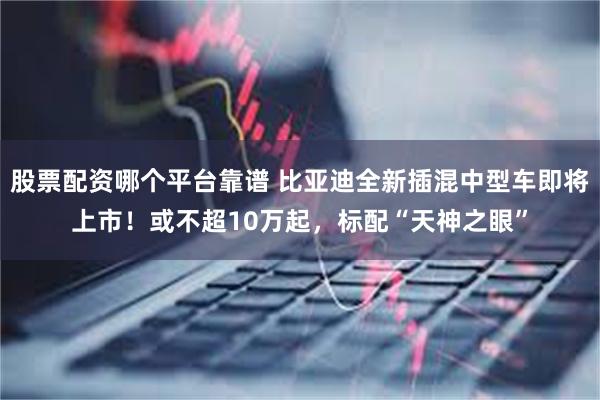 股票配资哪个平台靠谱 比亚迪全新插混中型车即将上市！或不超10万起，标配“天神之眼”