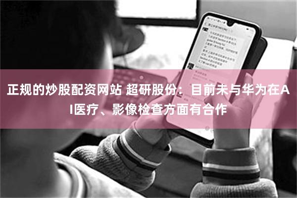 正规的炒股配资网站 超研股份：目前未与华为在AI医疗、影像检查方面有合作