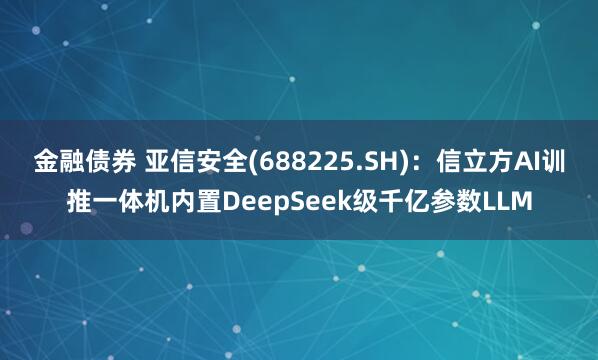 金融债券 亚信安全(688225.SH)：信立方AI训推一体机内置DeepSeek级千亿参数LLM