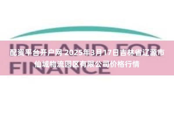 配资平台开户网 2025年3月17日吉林省辽源市仙城物流园区有限公司价格行情