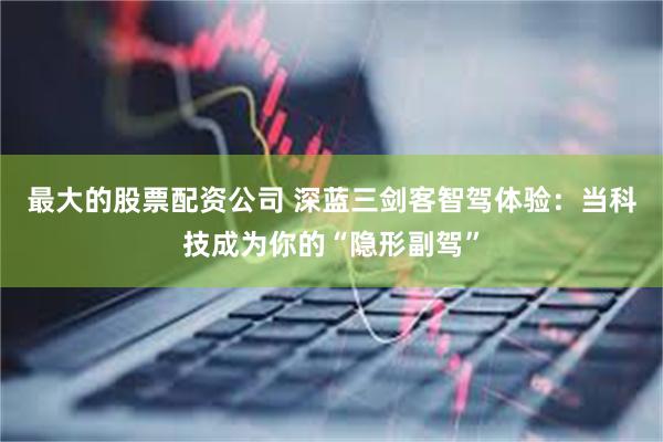 最大的股票配资公司 深蓝三剑客智驾体验：当科技成为你的“隐形副驾”