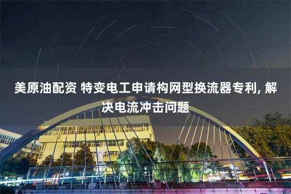 美原油配资 特变电工申请构网型换流器专利, 解决电流冲击问题