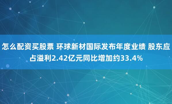 怎么配资买股票 环球新材国际发布年度业绩 股东应占溢利2.42亿元同比增加约33.4%