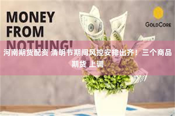 河南期货配资 清明节期间风控安排出齐！三个商品期货 上调