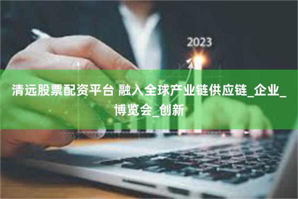 清远股票配资平台 融入全球产业链供应链_企业_博览会_创新