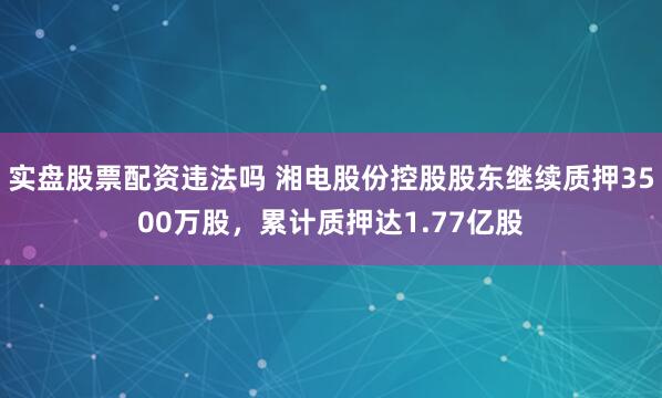 实盘股票配资违法吗 湘电股份控股股东继续质押3500万股，累计质押达1.77亿股