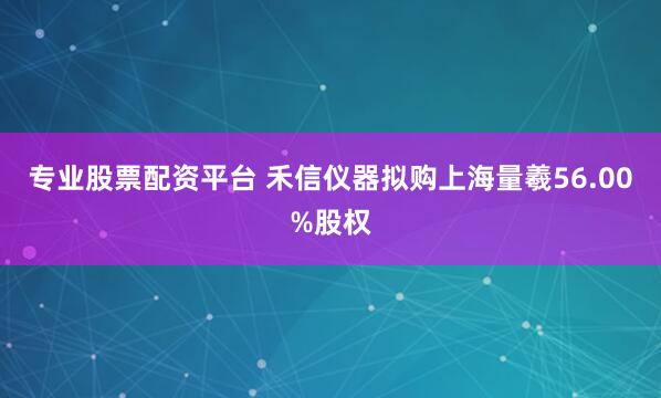 专业股票配资平台 禾信仪器拟购上海量羲56.00%股权