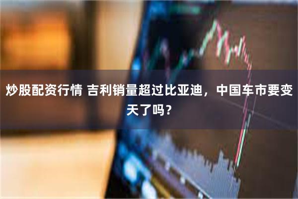 炒股配资行情 吉利销量超过比亚迪，中国车市要变天了吗？