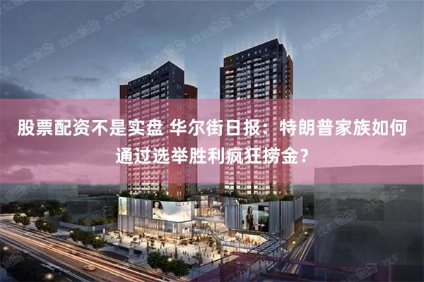 股票配资不是实盘 华尔街日报：特朗普家族如何通过选举胜利疯狂捞金？