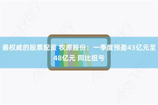 最权威的股票配资 牧原股份：一季度预盈43亿元至48亿元 同比扭亏