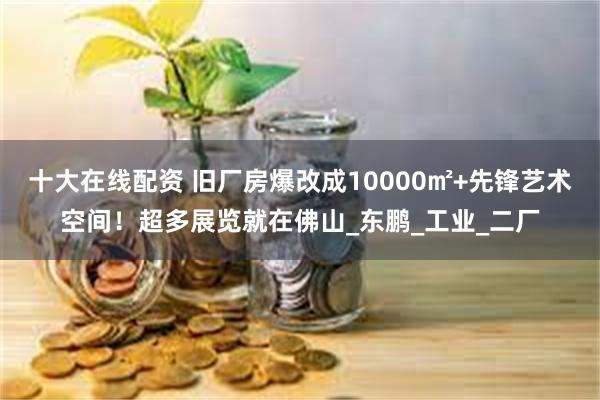 十大在线配资 旧厂房爆改成10000㎡+先锋艺术空间！超多展览就在佛山_东鹏_工业_二厂