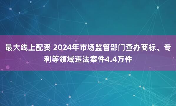 最大线上配资 2024年市场监管部门查办商标、专利等领域违法案件4.4万件