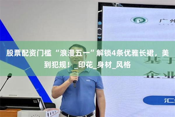 股票配资门槛 “浪漫五一”解锁4条优雅长裙，美到犯规！_印花_身材_风格