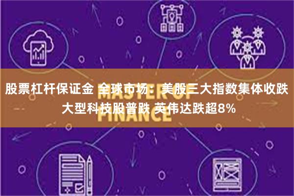 股票杠杆保证金 全球市场：美股三大指数集体收跌 大型科技股普跌 英伟达跌超8%