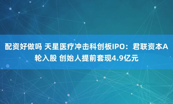 配资好做吗 天星医疗冲击科创板IPO：君联资本A轮入股 创始人提前套现4.9亿元