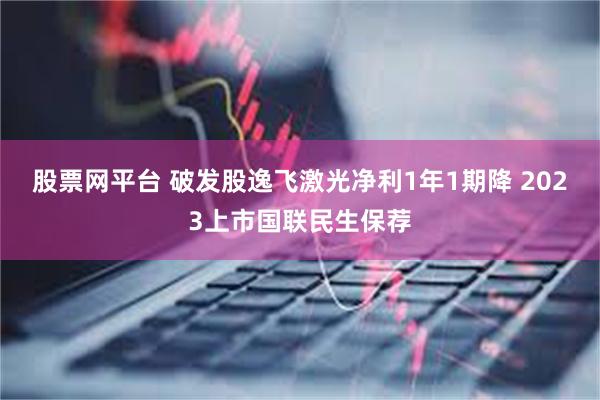 股票网平台 破发股逸飞激光净利1年1期降 2023上市国联民生保荐