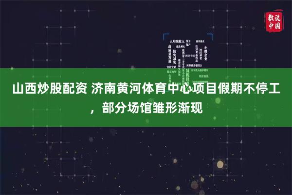 山西炒股配资 济南黄河体育中心项目假期不停工，部分场馆雏形渐现