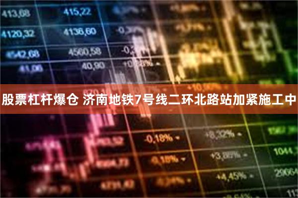 股票杠杆爆仓 济南地铁7号线二环北路站加紧施工中