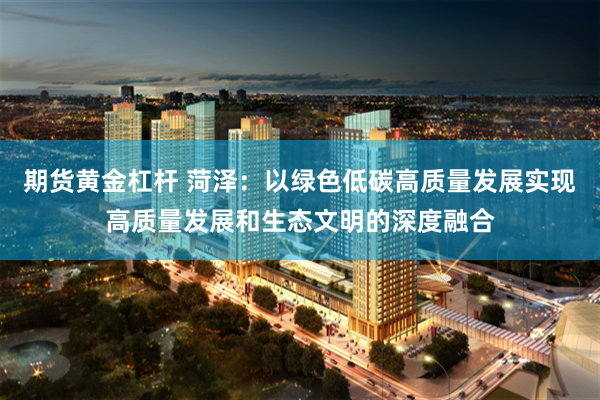 期货黄金杠杆 菏泽：以绿色低碳高质量发展实现高质量发展和生态文明的深度融合
