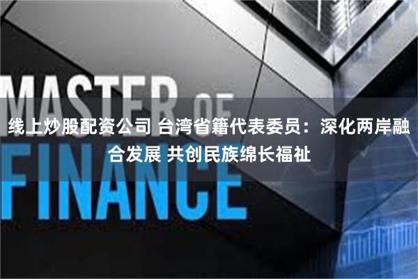 线上炒股配资公司 台湾省籍代表委员：深化两岸融合发展 共创民族绵长福祉
