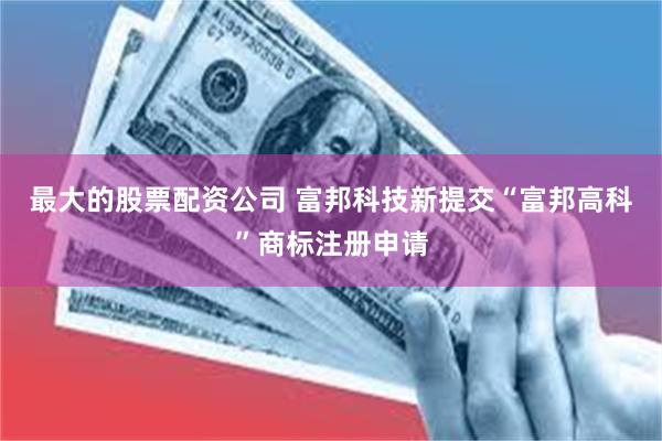 最大的股票配资公司 富邦科技新提交“富邦高科”商标注册申请