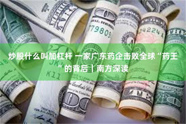 炒股什么叫加杠杆 一家广东药企击败全球“药王”的背后｜南方深读