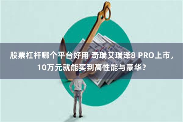 股票杠杆哪个平台好用 奇瑞艾瑞泽8 PRO上市，10万元就能买到高性能与豪华？