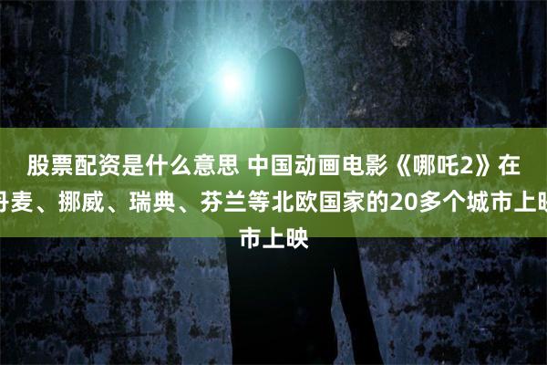 股票配资是什么意思 中国动画电影《哪吒2》在丹麦、挪威、瑞典、芬兰等北欧国家的20多个城市上映