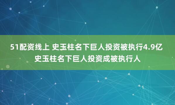 51配资线上 史玉柱名下巨人投资被执行4.9亿 史玉柱名下巨人投资成被执行人