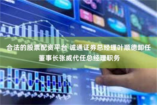 合法的股票配资平台 诚通证券总经理叶顺德卸任 董事长张威代任总经理职务