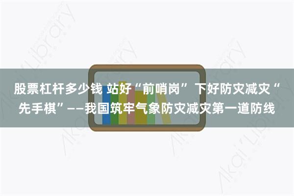 股票杠杆多少钱 站好“前哨岗” 下好防灾减灾“先手棋”——我国筑牢气象防灾减灾第一道防线