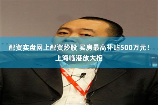 配资实盘网上配资炒股 买房最高补贴500万元！上海临港放大招