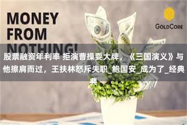 股票融资年利率 拒演曹操耍大牌，《三国演义》与他擦肩而过，王扶林怒斥失职_鲍国安_成为了_经典