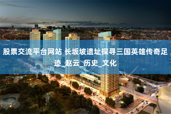 股票交流平台网站 长坂坡遗址探寻三国英雄传奇足迹_赵云_历史_文化
