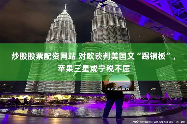 炒股股票配资网站 对欧谈判美国又“踢钢板”，苹果三星或宁税不屈