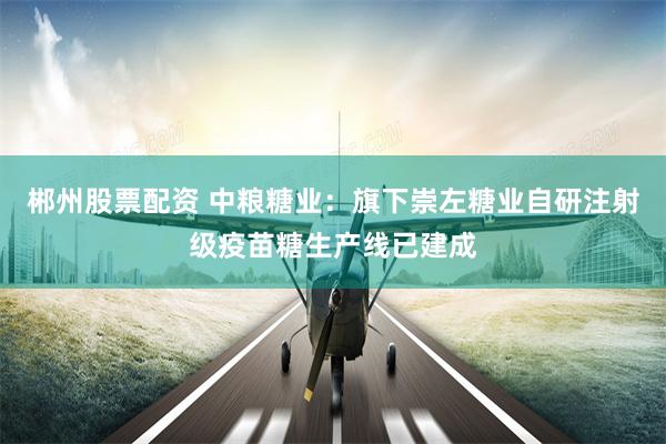 郴州股票配资 中粮糖业：旗下崇左糖业自研注射级疫苗糖生产线已建成