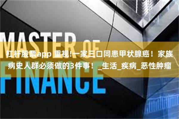 杠杆股票app 重视!一家三口同患甲状腺癌！家族病史人群必须做的3件事！_生活_疾病_恶性肿瘤