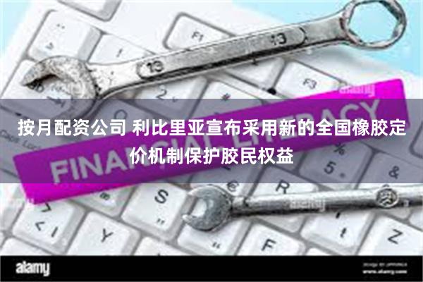 按月配资公司 利比里亚宣布采用新的全国橡胶定价机制保护胶民权益