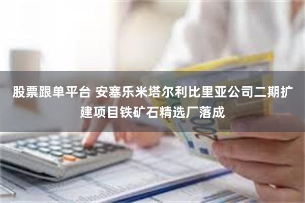 股票跟单平台 安塞乐米塔尔利比里亚公司二期扩建项目铁矿石精选厂落成