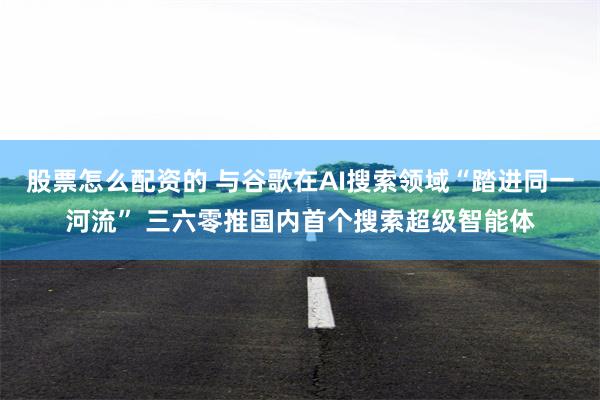 股票怎么配资的 与谷歌在AI搜索领域“踏进同一河流” 三六零推国内首个搜索超级智能体