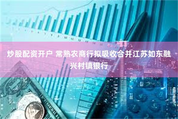 炒股配资开户 常熟农商行拟吸收合并江苏如东融兴村镇银行