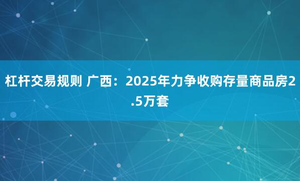 杠杆交易规则 广西：2025年力争收购存量商品房2.5万套