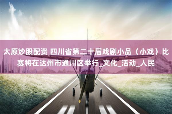 太原炒股配资 四川省第二十届戏剧小品（小戏）比赛将在达州市通川区举行_文化_活动_人民