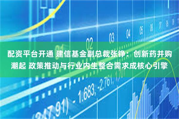 配资平台开通 建信基金副总裁张铮：创新药并购潮起 政策推动与行业内生整合需求成核心引擎