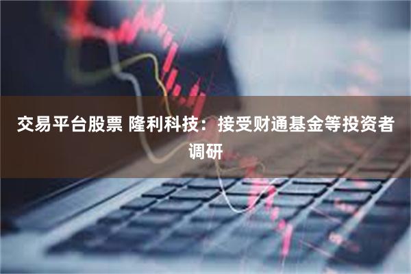 交易平台股票 隆利科技：接受财通基金等投资者调研