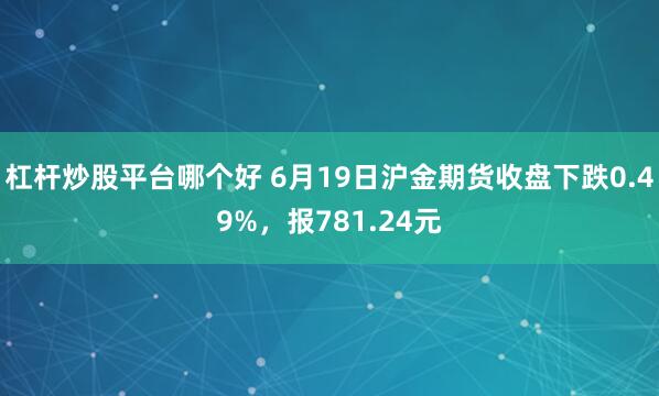 杠杆炒股平台哪个好 6月19日沪金期货收盘下跌0.49%，报781.24元
