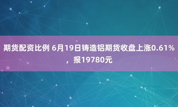 期货配资比例 6月19日铸造铝期货收盘上涨0.61%，报19780元